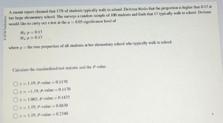 A recent report claimed that 13% of students typically walk to school. DeAnna thinks that the proportion is higher than 0.13 at
her large elementary school. She surveys a random sample of 100 students and finds that 17 typically walk to school. DeAnna
would like to carry out a test at the alpha =0.05 significance level of
H_0:p=0.13
H_a:p>0.13
where p= the true proportion of all students at her elementary school who typically walk to school.
Calculate the standardized test statistic and the P -value.
z=1.19;I Davalue =0.1170
z=-1.19; P-value =0.1170
z=1.065 、 P-V? lue =0.1435
z=1.19; P-vt alue =0.8830
z=1.19; P-value=0.2340