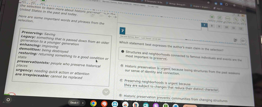 Geography: W Ge. Biologe Bistoge f
Sh 1 Barrera Gomez, Axel (TSDS ID: 7965213869) 13-543-62 D English 1: Engiun 1

the selection to learn more about historic preservat n in te 
United States in the past and today.
Here are some important words and phrases from the
selection.
. .
7 8 9 10 11 12
1
Preserving: Saving
Barrera Gomez, Axel L ant Saut 10 40 4
generation to a younger generation
Legacy: something that is passed down from an older Which statement best expresses the author's main claim in the selection?
enhancing: improving Structures and neighborhoods connected to famous individuals and events are the
demolition: being destroyed most important to preserve .
restoring: returning something to a good condition or
state
preservationists: people who preserve historical @ Historic preservation is urgent because losing structures from the past weakens
places our sense of identity and connection.
urgency: needing quick action or attention
are irreplaceable: cannot be replaced Preserving neighborhoods is urgent because
they are subject to changes that reduce their distinct character .
Historic preservation prevents communities from changing structures
Desk 1