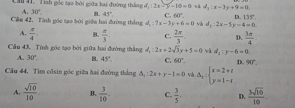 Cầu 41. Tính góc tạo bởi giữa hai đường thắng d_1:2x-y-10=0 và d_2:x-3y+9=0.
A. 30°. B. 45°.
C. 60°. D. 135°. 
Câu 42. Tính góc tạo bởi giữa hai đường thắng d_1:7x-3y+6=0 và d_2:2x-5y-4=0.
B.
A.  π /4 .  π /3 .  2π /3 .  3π /4 . 
C.
D.
Câu 43. Tính góc tạo bởi giữa hai đường thắng d_1:2x+2sqrt(3)y+5=0 và d_2:y-6=0.
A. 30°. B. 45°. C. 60°. D. 90°. 
Câu 44. Tìm côsin góc giữa hai đường thẳng △ _1:2x+y-1=0 và Delta _2:beginarrayl x=2+t y=1-tendarray.
A.  sqrt(10)/10 .  3/10 .  3/5 .  3sqrt(10)/10 . 
B.
C.
D.