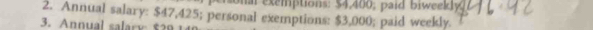 on a exemptions: $4,400; paid biweekly 
2. Annual salary: $47,425; personal exemptions: $3,000; paid weekly. 
3. Annual salary $