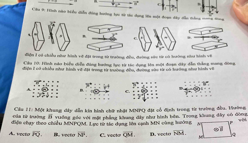 F=0 D B.
vector B C. D.
1
Câu 9: Hình nào biểu diễn đúng hướng lực từ tác dụng lên một đoạn dây dẫn thằng mang đòng
N
B. I 
s
điện I có chiều như hình vẽ đặt trong từ trường đều, đường sức từ có hướng như hình vẽ
Câu 10: Hình nào biểu diễn đủng hướng lực từ tác dụng lên một đoạn dây dẫn thẳng mang dòng
điện I có chiều như hình vẽ đặt trong từ trường đều, đường sức từ có hướng như hình vẽ
A.
F
D. 1
B. Ix C. F
Câu 11: Một khung dây dẫn kín hình chữ nhật MNPQ đặt cố định trong từ trường đều. Hướng
của từ trường vector B vuông góc với mặt phẳng khung dây như hình bên. Trong khung dây có dòng
điện chạy theo chiều MNPQM. Lực từ tác dụng lên cạnh MN cùng hướngvới
A. vecto overline PQ. B. vecto overline NP. C. vecto overline QM. D. vecto overline NM.