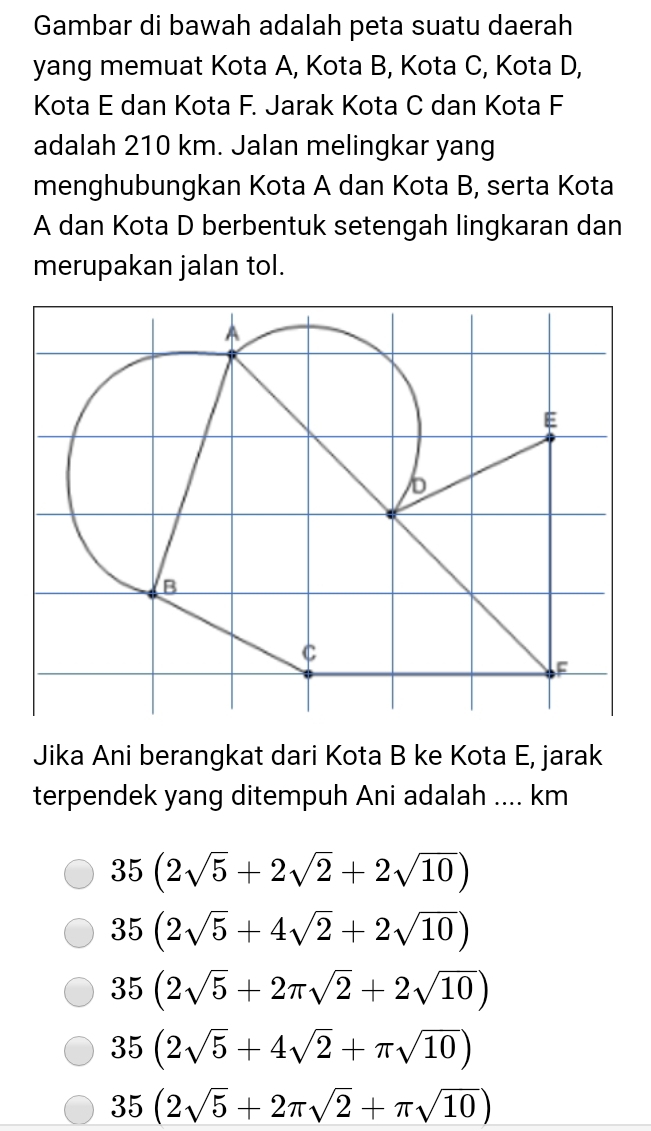 Gambar di bawah adalah peta suatu daerah
yang memuat Kota A, Kota B, Kota C, Kota D,
Kota E dan Kota F. Jarak Kota C dan Kota F
adalah 210 km. Jalan melingkar yang
menghubungkan Kota A dan Kota B, serta Kota
A dan Kota D berbentuk setengah lingkaran dan
merupakan jalan tol.
Jika Ani berangkat dari Kota B ke Kota E, jarak
terpendek yang ditempuh Ani adalah .... km
35(2sqrt(5)+2sqrt(2)+2sqrt(10))
35(2sqrt(5)+4sqrt(2)+2sqrt(10))
35(2sqrt(5)+2π sqrt(2)+2sqrt(10))
35(2sqrt(5)+4sqrt(2)+π sqrt(10))
35(2sqrt(5)+2π sqrt(2)+π sqrt(10))