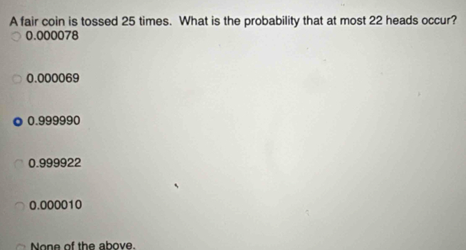 A fair coin is tossed 25 times. What is the probability that at most 22 heads occur?
0.000078
0.000069
0.999990
0.999922
0.000010
None of the above.