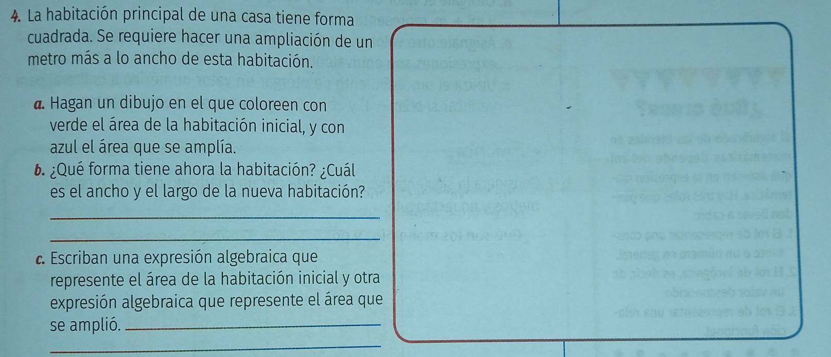 La habitación principal de una casa tiene forma 
cuadrada. Se requiere hacer una ampliación de un 
metro más a lo ancho de esta habitación. 
d. Hagan un dibujo en el que coloreen con 
verde el área de la habitación inicial, y con 
azul el área que se amplía. 
6. ¿Qué forma tiene ahora la habitación? ¿Cuál 
es el ancho y el largo de la nueva habitación? 
_ 
_ 
Escriban una expresión algebraica que 
represente el área de la habitación inicial y otra 
expresión algebraica que represente el área que 
se amplió._ 
_