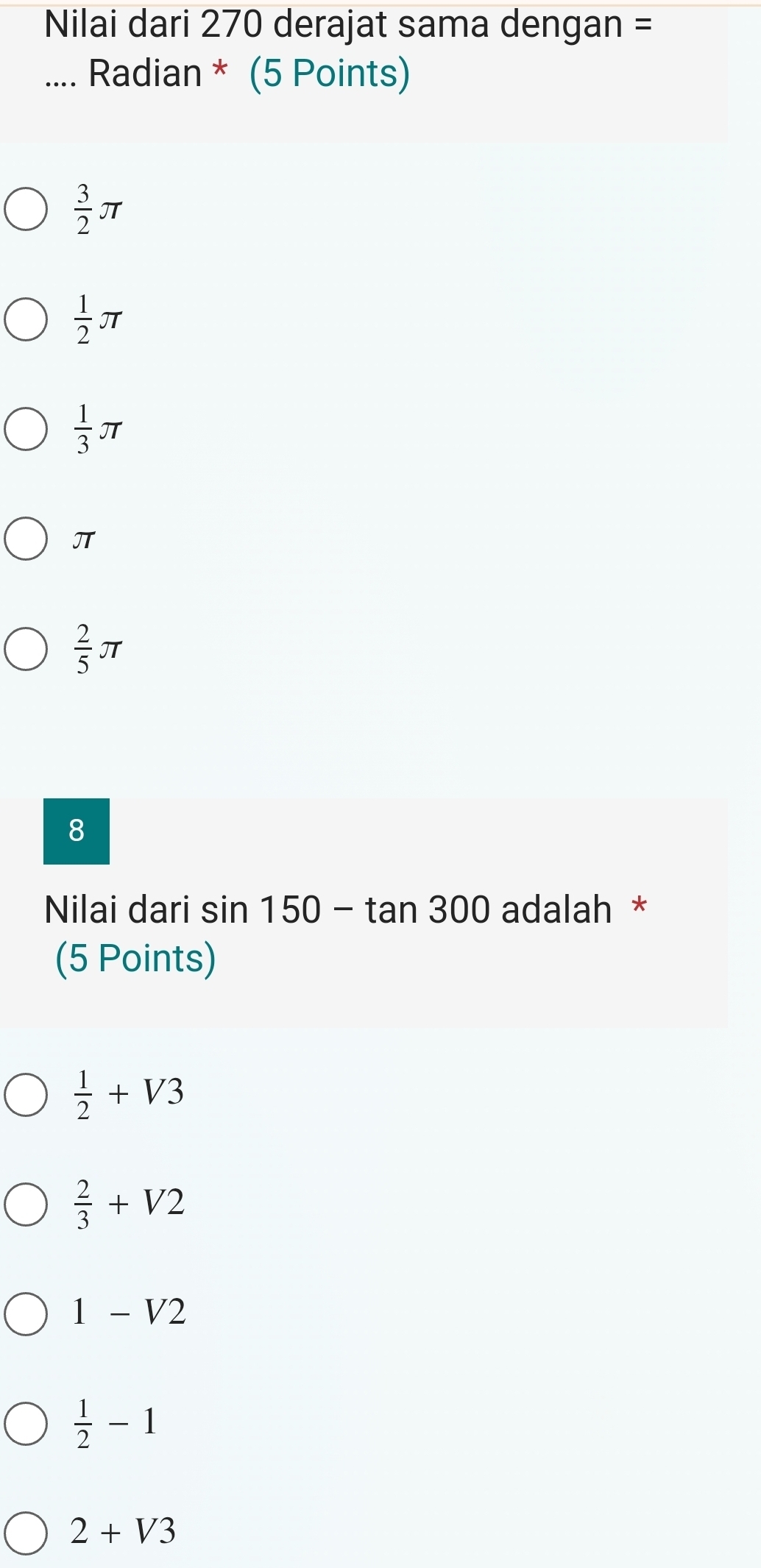 Nilai dari 270 derajat sama dengan =
.... Radian * (5 Points)
 3/2 π
 1/2 π
 1/3 π
π
 2/5 π
8
Nilai dari sin 150-tan 300 adalah *
(5 Points)
 1/2 +V3
 2/3 +V2
1-V2
 1/2 -1
2+V3