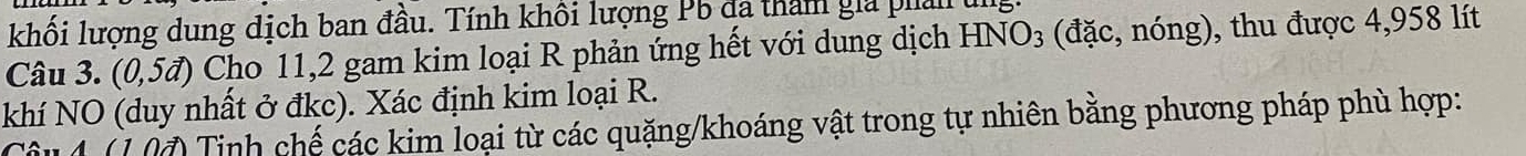 khối lượng dung dịch ban đầu. Tính khối lượng Pb đã tham gia phản ug 
Câu 3. (0,5vector a) Cho 11, 2 gam kim loại R phản ứng hết với dung dịch HNO_3 (đặc, nóng), thu được 4,958 lít 
khí NO (duy nhất ở đkc). Xác định kim loại R. 
Câu 4 (10) Tinh chế các kim loại từ các quặng/khoáng vật trong tự nhiên bằng phương pháp phù hợp: