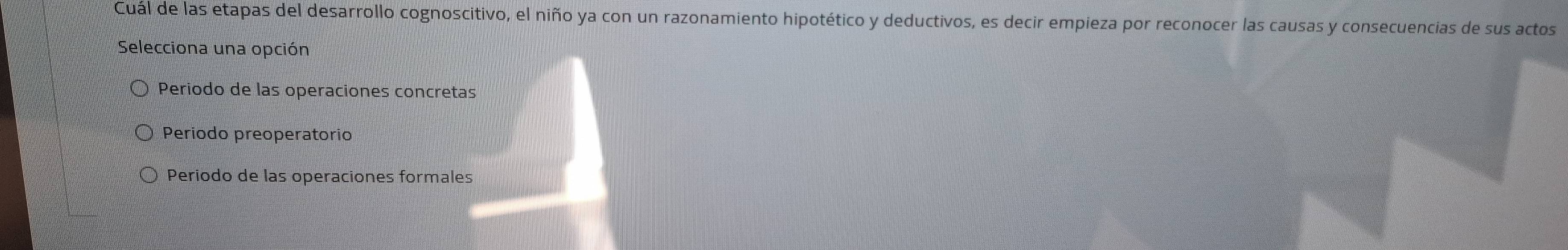 Cuál de las etapas del desarrollo cognoscitivo, el niño ya con un razonamiento hipotético y deductivos, es decir empieza por reconocer las causas y consecuencias de sus actos
Selecciona una opción
Periodo de las operaciones concretas
Periodo preoperatorio
Periodo de las operaciones formales