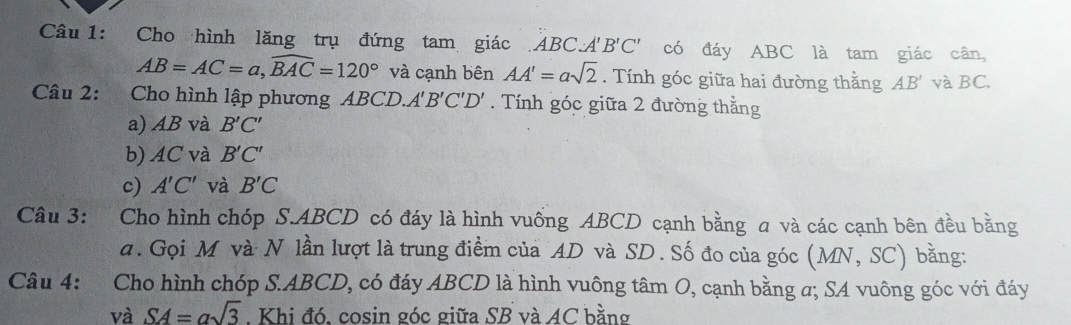 Cho hình lăng trụ đứng tam giác ABC A'B'C' có đáy ABC là tam giác cân,
AB=AC=a, widehat BAC=120° và cạnh bên AA'=asqrt(2). Tính góc giữa hai đường thằng AB' và BC.
Câu 2: Cho hình lập phương ABCD A'B'C'D'. Tính góc giữa 2 đường thắng
a) AB và B'C'
b) AC và B'C'
c) A'C' và B'C
Câu 3: Cho hình chóp S. ABCD có đáy là hình vuống ABCD cạnh bằng a và các cạnh bên đều bằng
a. Gọi M và N lần lượt là trung điểm của AD và SD. Số đo của góc (MN,SC) bằng:
Câu 4: Cho hình chóp S. ABCD, có đáy ABCD là hình vuông tâm O, cạnh bằng a; SA vuông góc với đáy
và SA=asqrt(3). Khi đó, cosin góc giữa SB và AC bằng