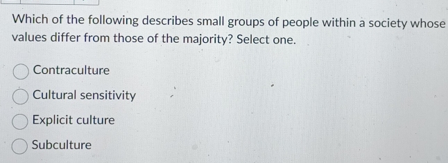 Which of the following describes small groups of people within a society whose
values differ from those of the majority? Select one.
Contraculture
Cultural sensitivity
Explicit culture
Subculture