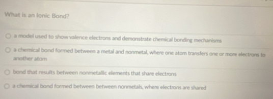 What is an Ionic Bond?
a model used to show valence electrons and demonstrate chemical bonding mechanisms
a chernical bond formed between a metal and nonmetal, where one atom transfers one or more electrons to
another atom
bond that results between nonmetallic elements that share electrons
a chemical bond formed between between nonmetals, where electrons are shared