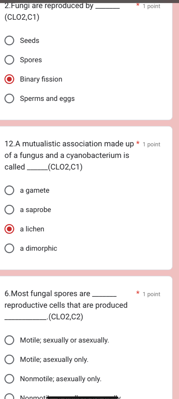 Fungi are reproduced by _1 point
(CLO2,C1)
Seeds
Spores
Binary fission
Sperms and eggs
12.A mutualistic association made uD° * 1 point
of a fungus and a cyanobacterium is
called _(CLO2,C1)
a gamete
a saprobe
a lichen
a dimorphic
6.Most fungal spores are_ 1 point
reproductive cells that are produced
_.(CLO2,C2)
Motile; sexually or asexually.
Motile; asexually only.
Nonmotile; asexually only.
Non m ot