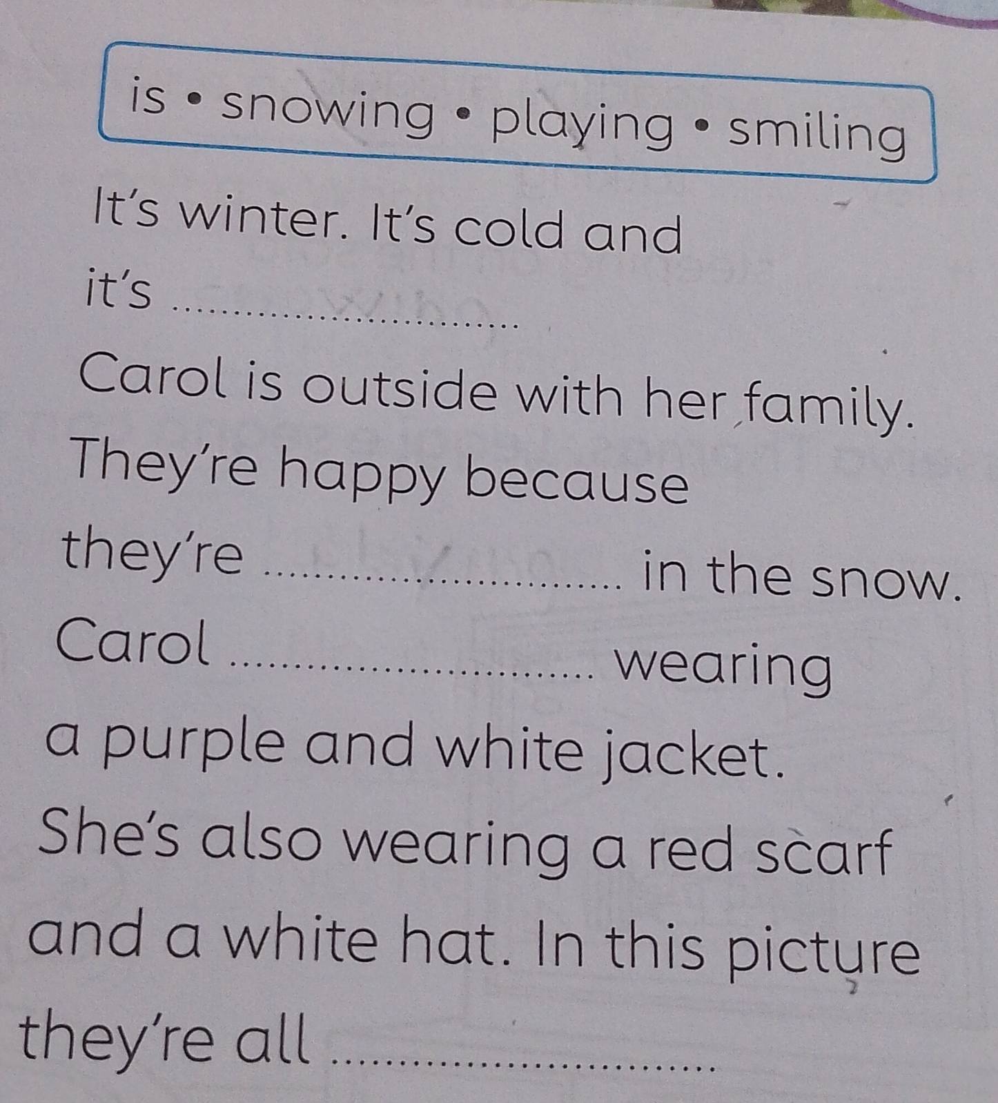 is snowing • playing • smiling 
It’s winter. It’s cold and 
_ 
it's 
Carol is outside with her family. 
They're happy because 
they're_ 
in the snow. 
Carol_ 
wearing 
a purple and white jacket. 
She’s also wearing a red scarf 
and a white hat. In this picture 
they’re all_