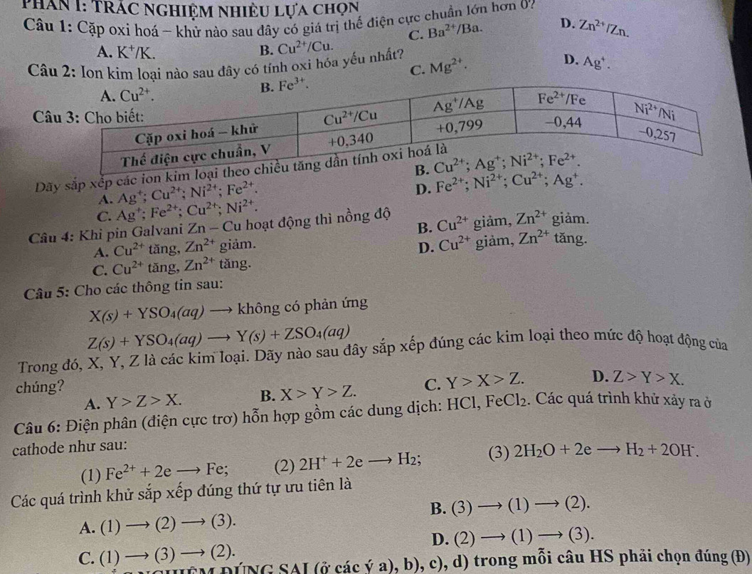 Phân I: TrÁc Nghiệm nhiều lựa chọn
Câu 1: Cặp oxi hoá ~ khử nào sau đây có giá trị thế điện cực chuẩn lớn hơn 0?
A. K^+/K. B. Cu^(2+)/Cu. C. Ba^(2+)/Ba.
D. Zn^(2+)/Zn.
D.
Câu 2: Ion kim loại nào sau đây có tính oxi hóa yếu nhất? Mg^(2+). Ag^+.
C.
C
Dãy sắp xếp các ion kim loại t
Fe^(2+);Ni^(2+);Cu^(2+);Ag^+.
A. Ag^+;Cu^(2+);Ni^(2+);Fe^(2+).
D.
C. Ag^+;Fe^(2+);Cu^(2+);Ni^(2+).
B.
Câu 4: Khi pin Galvani Zn - Cu hoạt động thì nồng độ Cu^(2+) giảm, Zn^(2+) giam.
A. Cu^(2+) tăng, Zn^(2+) giả m
D. Cu^(2+) giảm, Zn^(2+) tǎng.
C. Cu^(2+) tǎng, Zn^(2+) tăng.
Câu 5: Cho các thông tin sau:
X(s)+YSO_4(aq)to khongc ó phản ứng
Z(s)+YSO_4(aq)to Y(s)+ZSO_4(aq)
Trong đó, X, Y, Z là các kim loại. Dãy nào sau đây sắp xếp đúng các kim loại theo mức độ hoạt động của
chúng? C. Y>X>Z. D. Z>Y>X.
A. Y>Z>X. B. X>Y>Z.
Câu 6: Điện phân (điện cực trơ) hỗn hợp gồm các dung dịch: HCl,FeCl_2. Các quá trình khử xảy ra ở
cathode như sau:
(1) Fe^(2+)+2eto Fe; (2) 2H^++2eto H_2; (3) 2H_2O+2eto H_2+2OH^-.
Các quá trình khử sắp xếp đúng thứ tự ưu tiên là
B. (3)to (1)to (2).
A. (1)to (2)to (3).
D. (2)to (1)to (3).
C. (1)to (3)to (2).
[(o^.cachat vee a),b),c) 0, d) trong mỗi câu HS phải chọn đúng (Đ)
