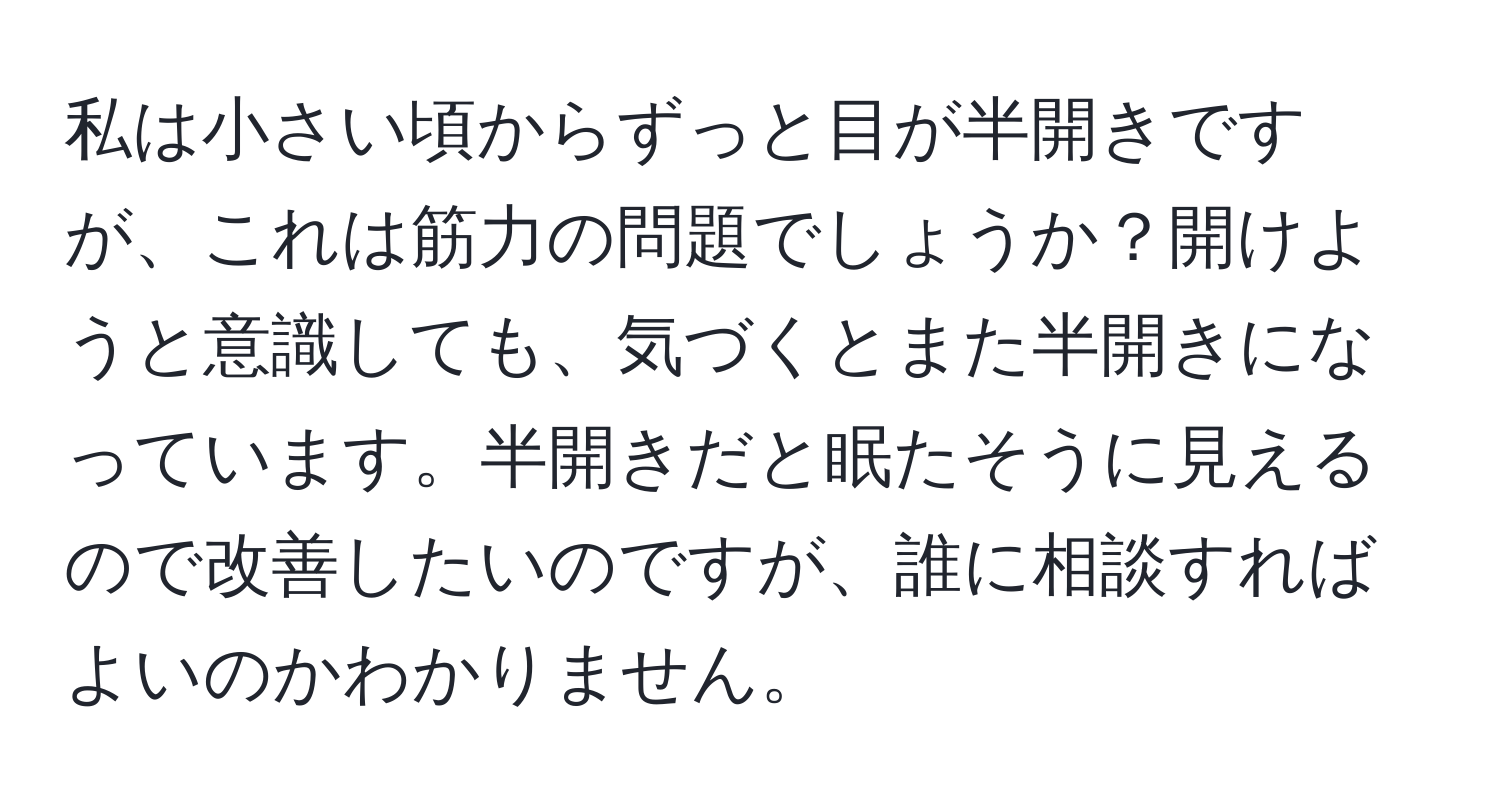 私は小さい頃からずっと目が半開きですが、これは筋力の問題でしょうか？開けようと意識しても、気づくとまた半開きになっています。半開きだと眠たそうに見えるので改善したいのですが、誰に相談すればよいのかわかりません。