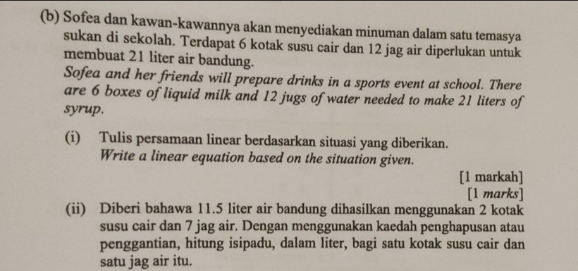 Sofea dan kawan-kawannya akan menyediakan minuman dalam satu temasya 
sukan di sekolah. Terdapat 6 kotak susu cair dan 12 jag air diperlukan untuk 
membuat 21 liter air bandung. 
Sofea and her friends will prepare drinks in a sports event at school. There 
are 6 boxes of liquid milk and 12 jugs of water needed to make 21 liters of 
syrup. 
(i) Tulis persamaan linear berdasarkan situasi yang diberikan. 
Write a linear equation based on the situation given. 
[1 markah] 
[1 marks] 
(ii) Diberi bahawa 11.5 liter air bandung dihasilkan menggunakan 2 kotak 
susu cair dan 7 jag air. Dengan menggunakan kaedah penghapusan atau 
penggantian, hitung isipadu, dalam liter, bagi satu kotak susu cair dan 
satu jag air itu.