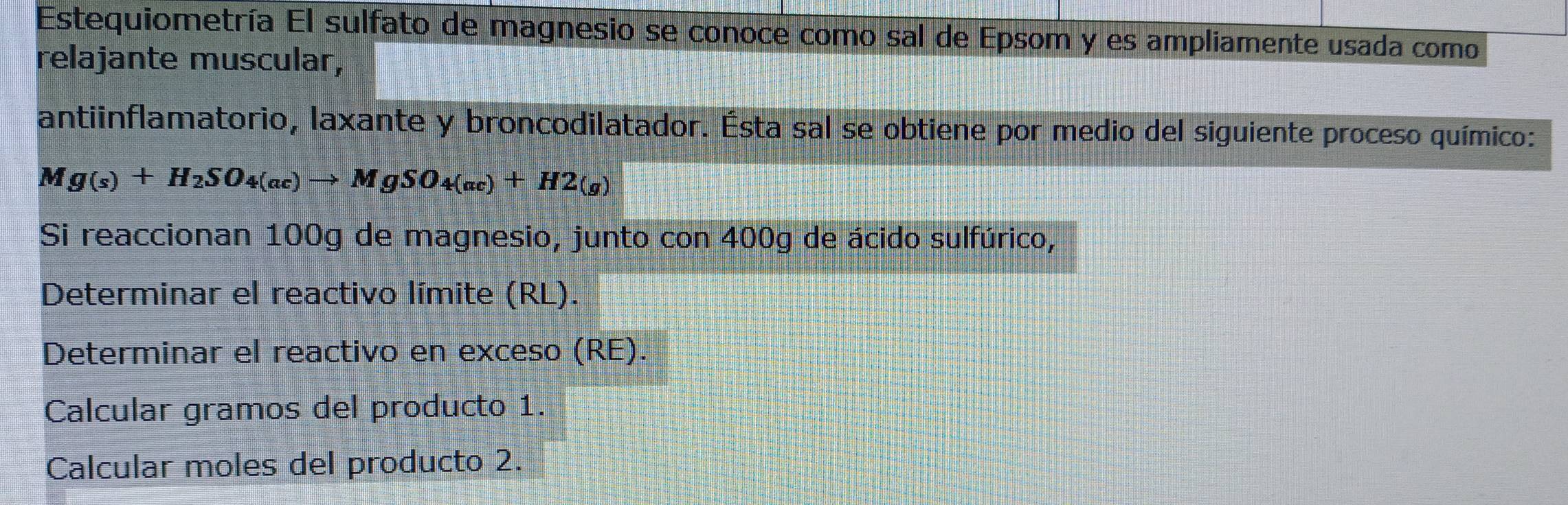 Estequiometría El sulfato de magnesio se conoce como sal de Epsom y es ampliamente usada como 
relajante muscular, 
antiinflamatorio, laxante y broncodilatador. Ésta sal se obtiene por medio del siguiente proceso químico: 
1 M
g(s)+H_2SO_4(ac)to MgSO_4(ac)+H2(g)
Si reaccionan 100g de magnesio, junto con 400g de ácido sulfúrico, 
Determinar el reactivo límite (RL). 
Determinar el reactivo en exceso (RE). 
Calcular gramos del producto 1. 
Calcular moles del producto 2.