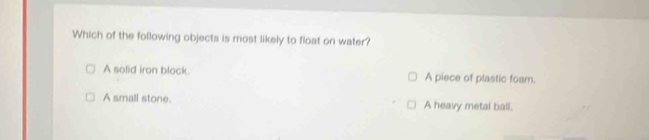 Which of the following objects is most likely to float on water?
A solid iron block. A piece of plastic foam.
A small stone. A heavy metal ball.