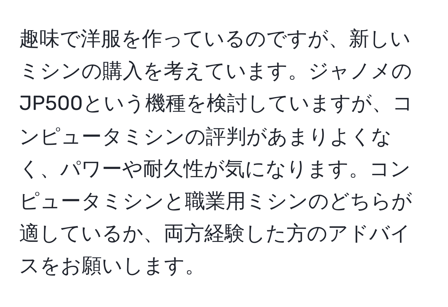 趣味で洋服を作っているのですが、新しいミシンの購入を考えています。ジャノメのJP500という機種を検討していますが、コンピュータミシンの評判があまりよくなく、パワーや耐久性が気になります。コンピュータミシンと職業用ミシンのどちらが適しているか、両方経験した方のアドバイスをお願いします。