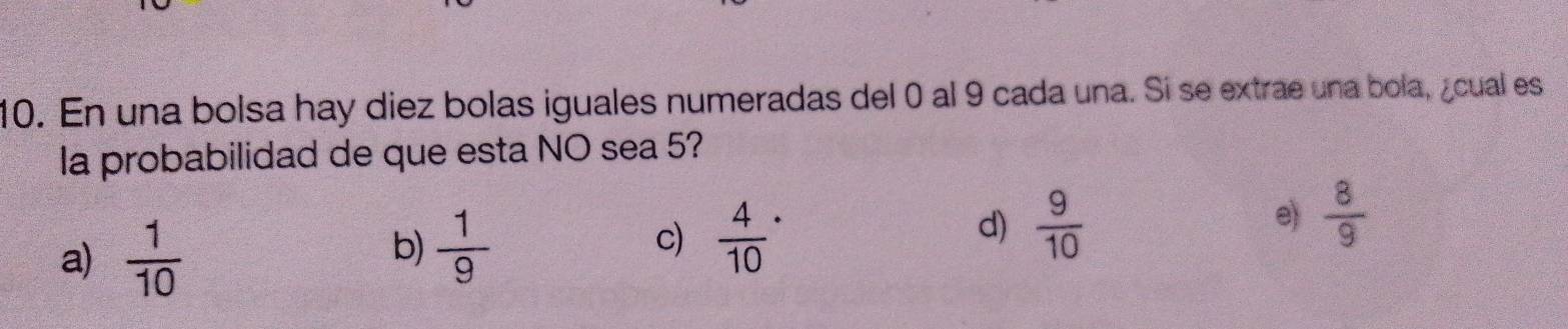 En una bolsa hay diez bolas iguales numeradas del 0 al 9 cada una. Si se extrae una bola, ¿cual es
la probabilidad de que esta NO sea 5?
a)  1/10   1/9  c) frac 4(10)^(·) d)  9/10  e)  8/9 
b)