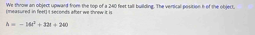 We throw an object upward from the top of a 240 feet tall building. The vertical position h of the object, 
(measured in feet) t seconds after we threw it is
h=-16t^2+32t+240