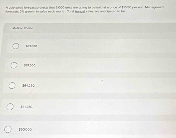 A July sales forecast projects that 6,000 units are going to be sold at a price of $10.50 per unit. Management
forecasts 2% growth in sales each month. Total August sales are anticipated to be:
Multiple Choice
$63,000.
$67,500.
$64,260.
$61,250.
$60,000.