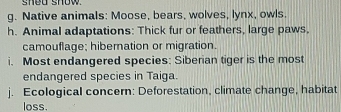 shed show . 
g. Native animals: Moose, bears, wolves, lynx, owls, 
h. Animal adaptations: Thick fur or feathers, large paws, 
camouflage; hibernation or migration. 
i. Most endangered species: Siberian tiger is the most 
endangered species in Taiga 
j. Ecological concern: Deforestation, climate change, habitat 
loss.