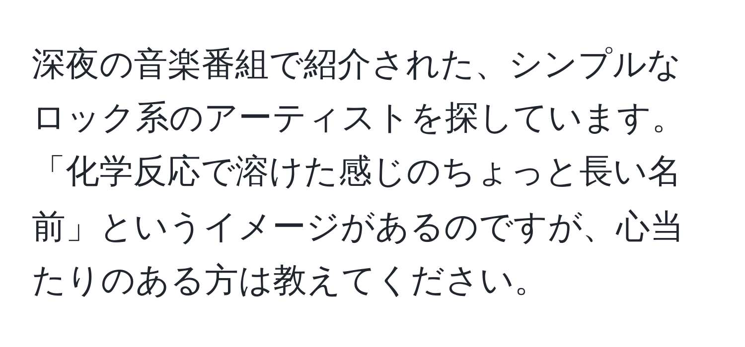 深夜の音楽番組で紹介された、シンプルなロック系のアーティストを探しています。「化学反応で溶けた感じのちょっと長い名前」というイメージがあるのですが、心当たりのある方は教えてください。