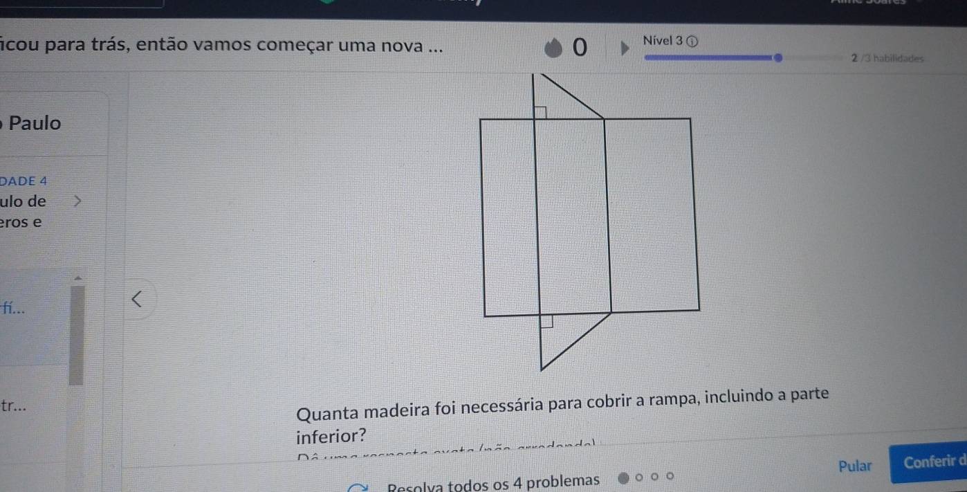 ficou para trás, então vamos começar uma nova ... Nivel 3 ①
2 /3 habilidades 
Paulo 
DADE 4
ulo de 
eros e 
fí... 
tr... 
Quanta madeira foi necessária para cobrir a rampa, incluindo a parte 
inferior? 
Pular 
Resolía todos os 4 problemas Conferir d