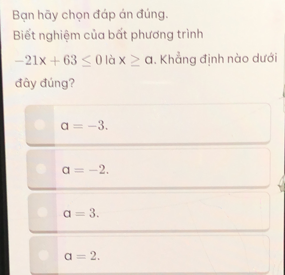 Bạn hãy chọn đáp án đúng.
Biết nghiệm của bất phương trình
-21x+63≤ 0 là x≥ a. Khẳng định nào dưới
đây đúng?
a=-3.
a=-2.
a=3.
a=2.