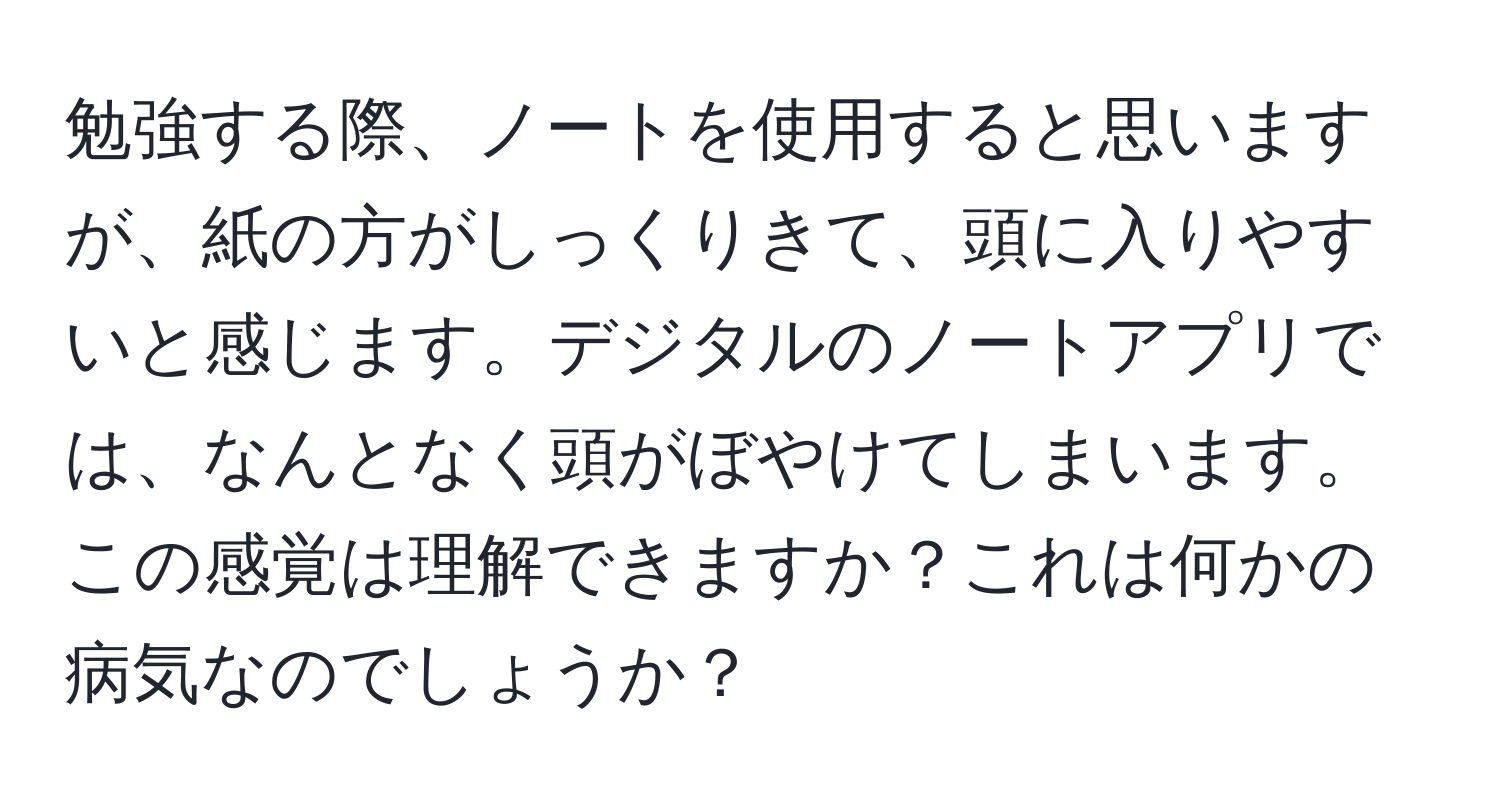 勉強する際、ノートを使用すると思いますが、紙の方がしっくりきて、頭に入りやすいと感じます。デジタルのノートアプリでは、なんとなく頭がぼやけてしまいます。この感覚は理解できますか？これは何かの病気なのでしょうか？