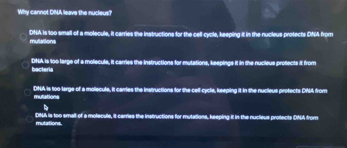 Why cannot DNA leave the nucleus?
DNA is too small of a molecule, it carries the instructions for the cell cycle, keeping it in the nucleus protects DNA from
mutations
DNA is too large of a molecule, it carries the Instructions for mutations, keepings it in the nucleus protects it from
bacteria
DNA is too large of a molecule, it carries the instructions for the cell cycle, keeping it in the nucleus protects DNA from
mutations
DNA is too small of a molecule, it carries the instructions for mutations, keeping it in the nucleus protects DNA from
mutations.