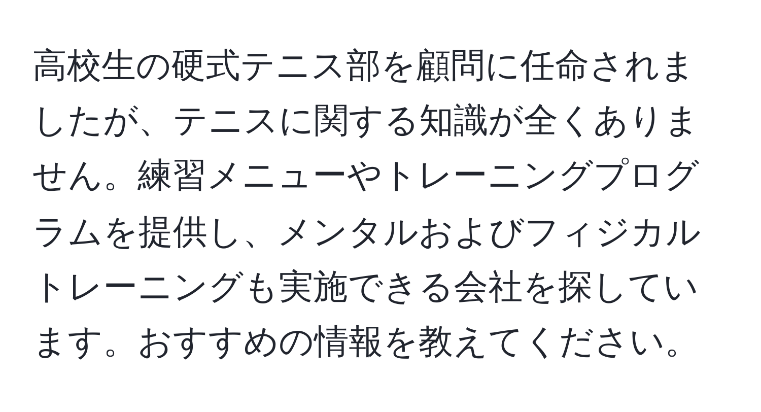 高校生の硬式テニス部を顧問に任命されましたが、テニスに関する知識が全くありません。練習メニューやトレーニングプログラムを提供し、メンタルおよびフィジカルトレーニングも実施できる会社を探しています。おすすめの情報を教えてください。