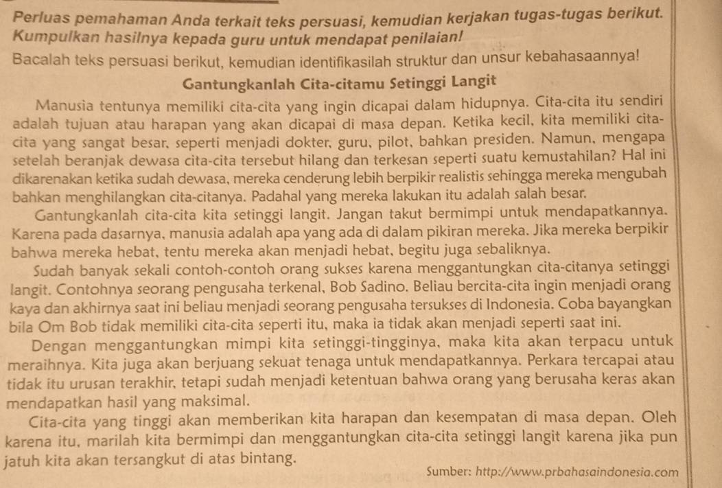 Perluas pemahaman Anda terkait teks persuasi, kemudian kerjakan tugas-tugas berikut.
Kumpulkan hasilnya kepada guru untuk mendapat penilaian!
Bacalah teks persuasi berikut, kemudian identifikasilah struktur dan unsur kebahasaannya!
Gantungkanlah Cita-citamu Setinggi Langit
Manusia tentunya memiliki cita-cita yang ingin dicapai dalam hidupnya. Cita-cita itu sendiri
adalah tujuan atau harapan yang akan dicapai di masa depan. Ketika kecil, kita memiliki cita-
cita yang sangat besar, seperti menjadi dokter, guru, pilot, bahkan presiden. Namun, mengapa
setelah beranjak dewasa cita-cita tersebut hilang dan terkesan seperti suatu kemustahilan? Hal ini
dikarenakan ketika sudah dewasa, mereka cenderung lebih berpikir realistis sehingga mereka mengubah
bahkan menghilangkan cita-citanya. Padahal yang mereka lakukan itu adalah salah besar.
Gantungkanlah cita-cita kita setinggi langit. Jangan takut bermimpi untuk mendapatkannya.
Karena pada dasarnya, manusia adalah apa yang ada di dalam pikiran mereka. Jika mereka berpikir
bahwa mereka hebat, tentu mereka akan menjadi hebat, begitu juga sebaliknya.
Sudah banyak sekali contoh-contoh orang sukses karena menggantungkan cita-citanya setinggi
langit. Contohnya seorang pengusaha terkenal, Bob Sadino. Beliau bercita-cita ingin menjadi orang
kaya dan akhirnya saat ini beliau menjadi seorang pengusaha tersukses di Indonesia. Coba bayangkan
bila Om Bob tidak memiliki cita-cita seperti itu, maka ia tidak akan menjadi seperti saat ini.
Dengan menggantungkan mimpi kita setinggi-tingginya, maka kita akan terpacu untuk
meraihnya. Kita juga akan berjuang sekuat tenaga untuk mendapatkannya. Perkara tercapai atau
tidak itu urusan terakhir, tetapi sudah menjadi ketentuan bahwa orang yang berusaha keras akan
mendapatkan hasil yang maksimal.
Cita-cita yang tinggi akan memberikan kita harapan dan kesempatan di masa depan. Oleh
karena itu, marilah kita bermimpi dan menggantungkan cita-cita setinggi langit karena jika pun
jatuh kita akan tersangkut di atas bintang.
Sumber: http://www.prbahasaindonesia.com