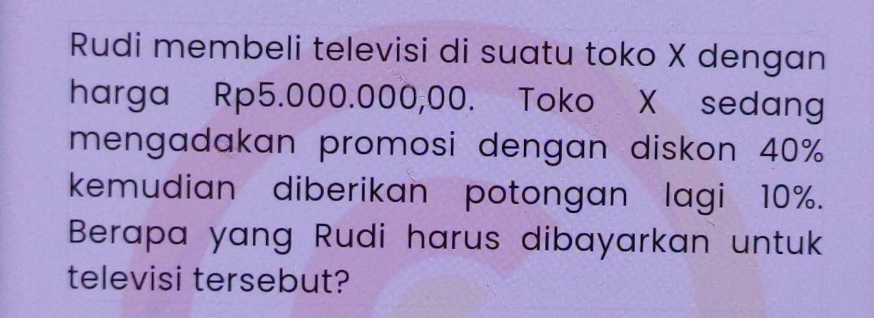 Rudi membeli televisi di suatu toko X dengan 
harga Rp5.000.000,00. Toko X sedang 
mengadakan promosi dengan diskon 40%
kemudian diberikan potongan lagi 10%. 
Berapa yang Rudi harus dibayarkan untuk 
televisi tersebut?