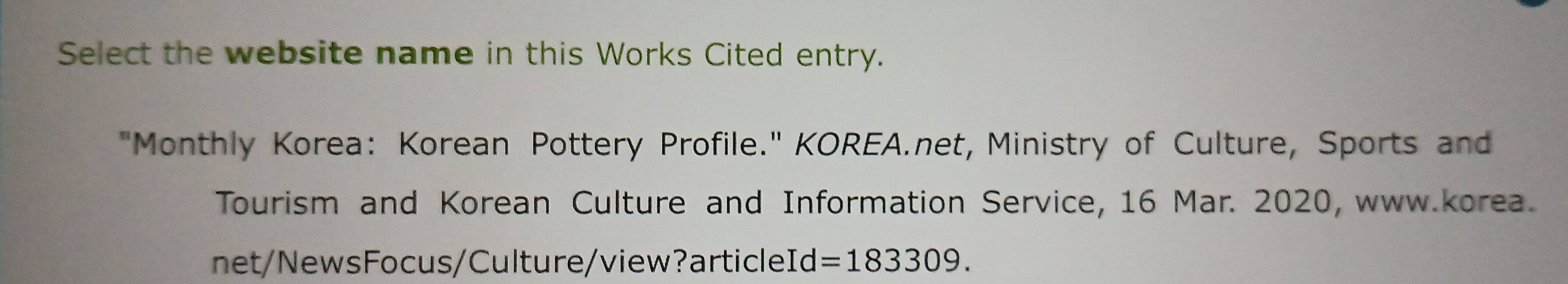 Select the website name in this Works Cited entry. 
"Monthly Korea: Korean Pottery Profile." KOREA.net, Ministry of Culture, Sports and 
Tourism and Korean Culture and Information Service, 16 Mar. 2020, www.korea. 
net/NewsFocus/Culture/view?articleId =183309.