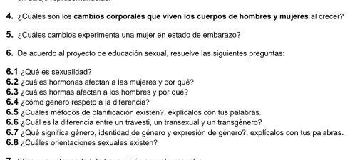 ¿Cuáles son los cambios corporales que viven los cuerpos de hombres y mujeres al crecer? 
5. ¿Cuáles cambios experimenta una mujer en estado de embarazo? 
6. De acuerdo al proyecto de educación sexual, resuelve las siguientes preguntas: 
6.1 ¿Qué es sexualidad? 
6.2 ¿cuáles hormonas afectan a las mujeres y por qué? 
6.3 ¿cuáles hormas afectan a los hombres y por qué? 
6.4 ¿cómo genero respeto a la diferencia? 
6.5 ¿Cuáles métodos de planificación existen?, explícalos con tus palabras. 
6.6 ¿Cuál es la diferencia entre un travesti, un transexual y un transgénero? 
6.7 ¿Qué significa género, identidad de género y expresión de género?, explícalos con tus palabras. 
6.8 ¿Cuáles orientaciones sexuales existen?