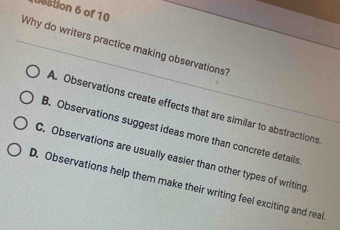 destion 6 of 10
Why do writers practice making observations?
A. Observations create effects that are similar to abstractions
B. Observations suggest ideas more than concrete details
C. Observations are usually easier than other types of writing
D. Observations help them make their writing feel exciting and real