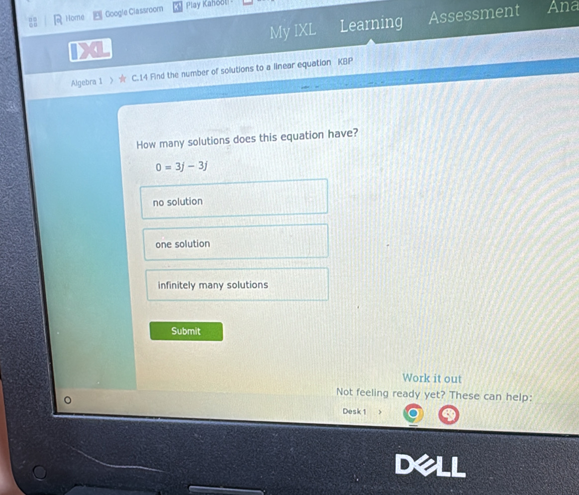 Home Google Classroom Play Kahool! -
4 My IXL Learning Assessment
Ana
o □
Algebra 1 X C.14 Find the number of solutions to a linear equation KBP
How many solutions does this equation have?
0=3j-3j
no solution
one solution
infinitely many solutions
Submit
Work it out
Not feeling ready yet? These can help:
Desk 1