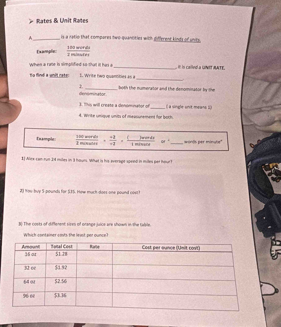 Rates & Unit Rates 
A _is a ratio that compares two quantities with different kinds of units. 
Example:  100words/2minutes 
When a rate is simplified so that it has a _, it is called a UNIT RATE. 
_ 
To find a unit rate: 1. Write two quantities as a 
. 
2. _both the numerator and the denominator by the 
denominator 
3. This will create a denominator of_ ( a single unit means 1) 
4. Write unique units of measurement for both. 
Example:  100words/2minutes = (+2)// 2 = ()words/1minute  or _words per minute" 
1) Alex can run 24 miles in 3 hours. What is his average speed in miles per hour? 
2) You buy 5 pounds for $35. How much does one pound cost? 
3) The costs of different sizes of orange juice are shown in the table. 
Which container costs the least per ounce?