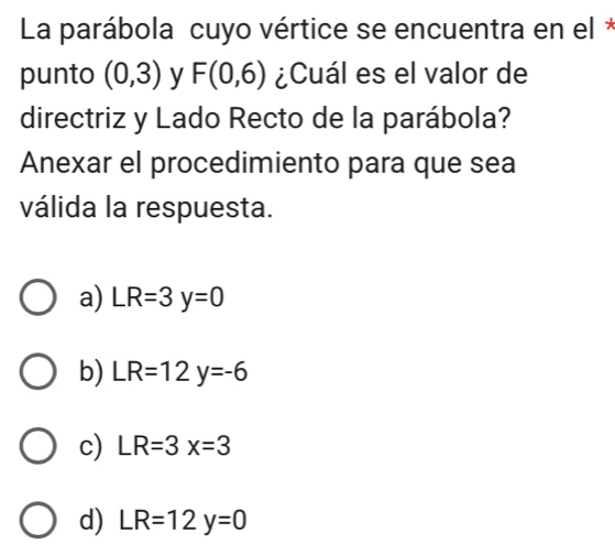 La parábola cuyo vértice se encuentra en el *
punto (0,3) y F(0,6) ¿Cuál es el valor de
directriz y Lado Recto de la parábola?
Anexar el procedimiento para que sea
válida la respuesta.
a) LR=3y=0
b) LR=12y=-6
c) LR=3x=3
d) LR=12y=0