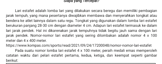 Slapa yang Tercepat? 
Lari estafet adalah lomba lari yang dilakukan secara beregu dan memiliki pembagian 
jarak tempuh, yang mana pesertanya diwajibkan membawa dan menyerahkan tongkat atau 
bendera ke atlet lainnya dalam satu regu. Tongkat yang digunakan dalam lomba lari estafet 
berukuran panjang 28-30 cm dengan diameter 4 cm. Adapun lari estafet termasuk ke dalam 
lari jarak pendek. Hal ini dikarenakan jarak tempuhnya tidak begitu jauh sama dengan lari 
jarak pendek. Nomor-nomor lari estafet yang sering dilombakan adalah nomor 4* 100
meter dan 4* 400 meter. 
https://www.kompas.com/sports/read/2021/09/24/17200048/nomor-nomor-lari-estafet 
Pada suatu nomor lomba lari estafet 4* 100 meter, peraih medali emas memperoleh 
catatan waktu dari pelari estafet pertama, kedua, ketiga, dan keempat seperti gambar 
berikut: