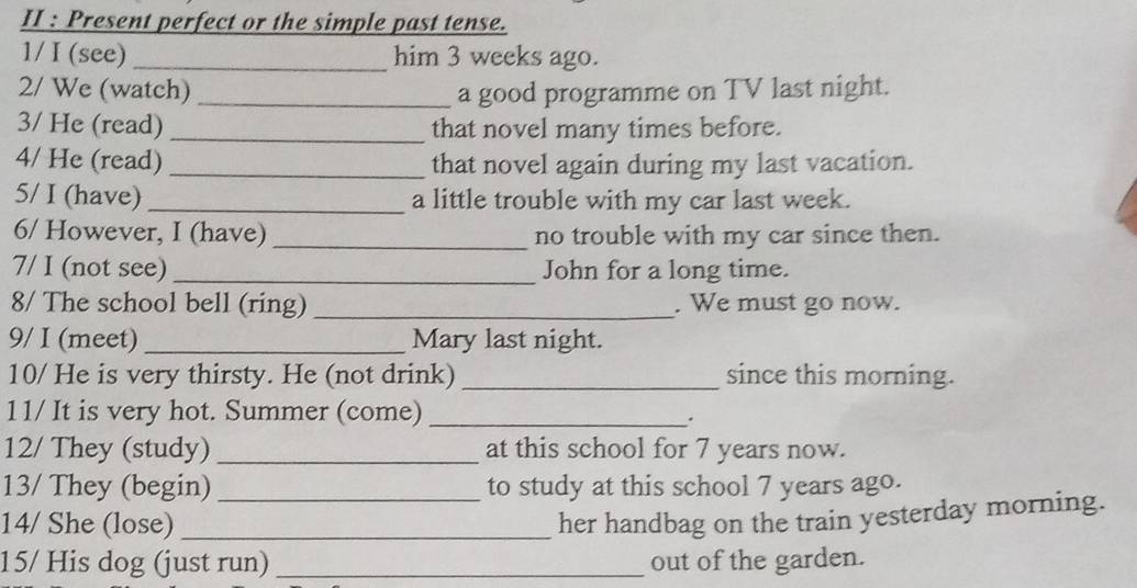 II : Present perfect or the simple past tense. 
1/ I (see) _him 3 weeks ago. 
2/ We (watch)_ a good programme on TV last night. 
3/ He (read) _that novel many times before. 
4/ He (read) _that novel again during my last vacation. 
5/ I (have) _a little trouble with my car last week. 
6/ However, I (have) _no trouble with my car since then. 
7/ I (not see)_ John for a long time. 
8/ The school bell (ring) _. We must go now. 
9/ I (meet)_ Mary last night. 
10/ He is very thirsty. He (not drink) _since this morning. 
11/ It is very hot. Summer (come)_ 
. 
12/ They (study) _at this school for 7 years now. 
13/ They (begin)_ to study at this school 7 years ago. 
14/ She (lose)_ 
her handbag on the train yesterday morning. 
15/ His dog (just run) _out of the garden.