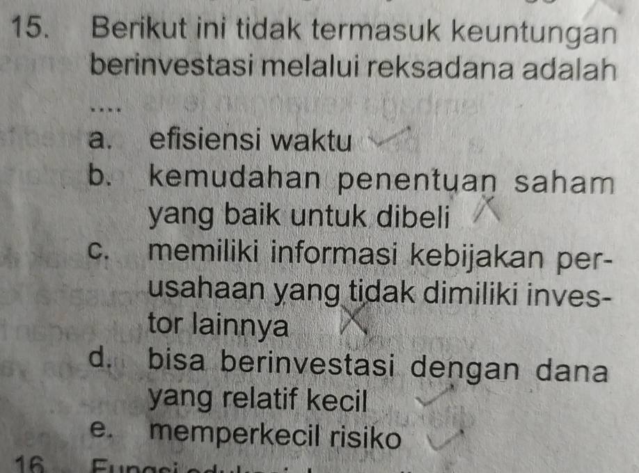 Berikut ini tidak termasuk keuntungan
berinvestasi melalui reksadana adalah
…
a. efisiensi waktu
b. kemudahan penentuan saham
yang baik untuk dibeli
c. memiliki informasi kebijakan per-
usahaan yang tidak dimiliki inves-
tor lainnya
d. bisa berinvestasi dengan dana
yang relatif kecil
e. memperkecil risiko
16