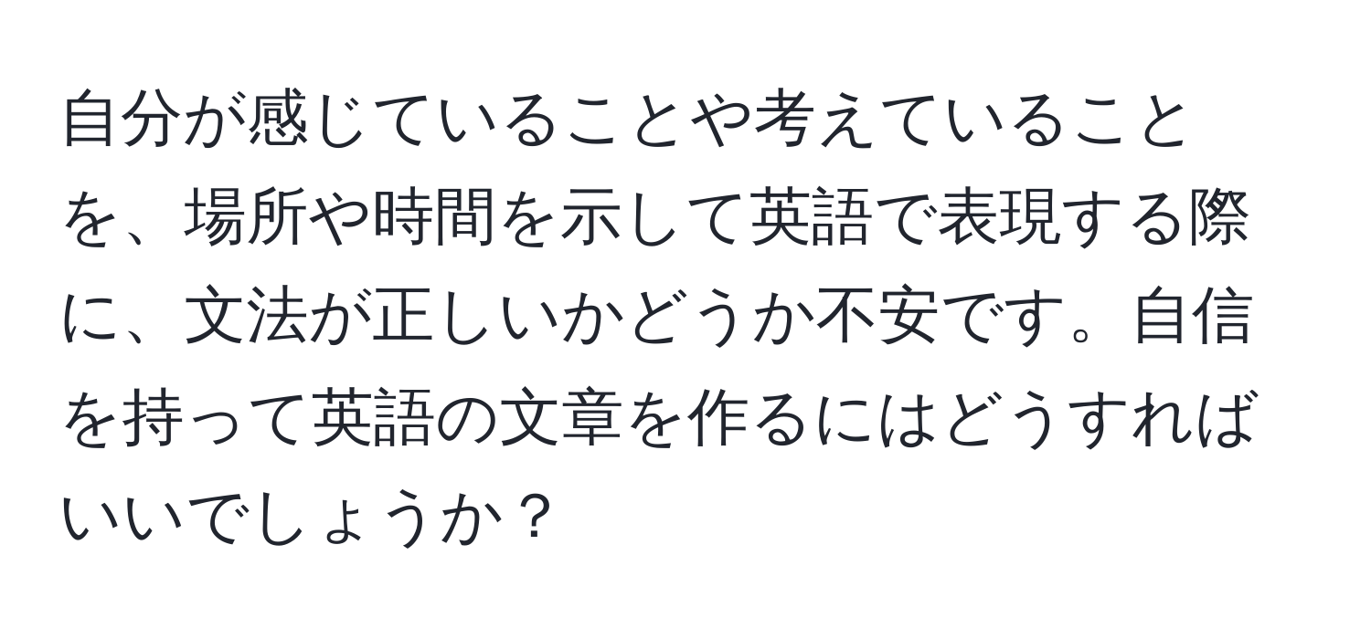 自分が感じていることや考えていることを、場所や時間を示して英語で表現する際に、文法が正しいかどうか不安です。自信を持って英語の文章を作るにはどうすればいいでしょうか？