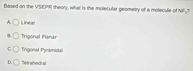 Based on the VSEPR theory, what is the molecular geometry of a molecule of NF_3 ?
A. Linear
B. Trigonal Planar
C. Trigonal Pyramidal
D. Tetrahedral