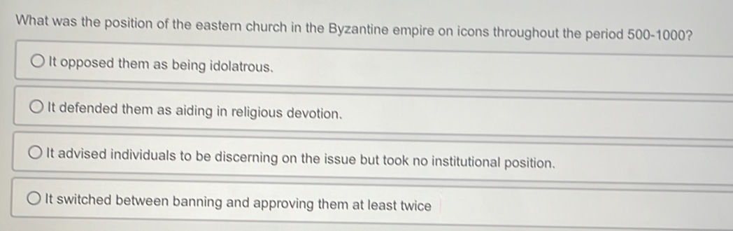 What was the position of the eastern church in the Byzantine empire on icons throughout the period 500-1000?
It opposed them as being idolatrous.
It defended them as aiding in religious devotion.
It advised individuals to be discerning on the issue but took no institutional position.
It switched between banning and approving them at least twice