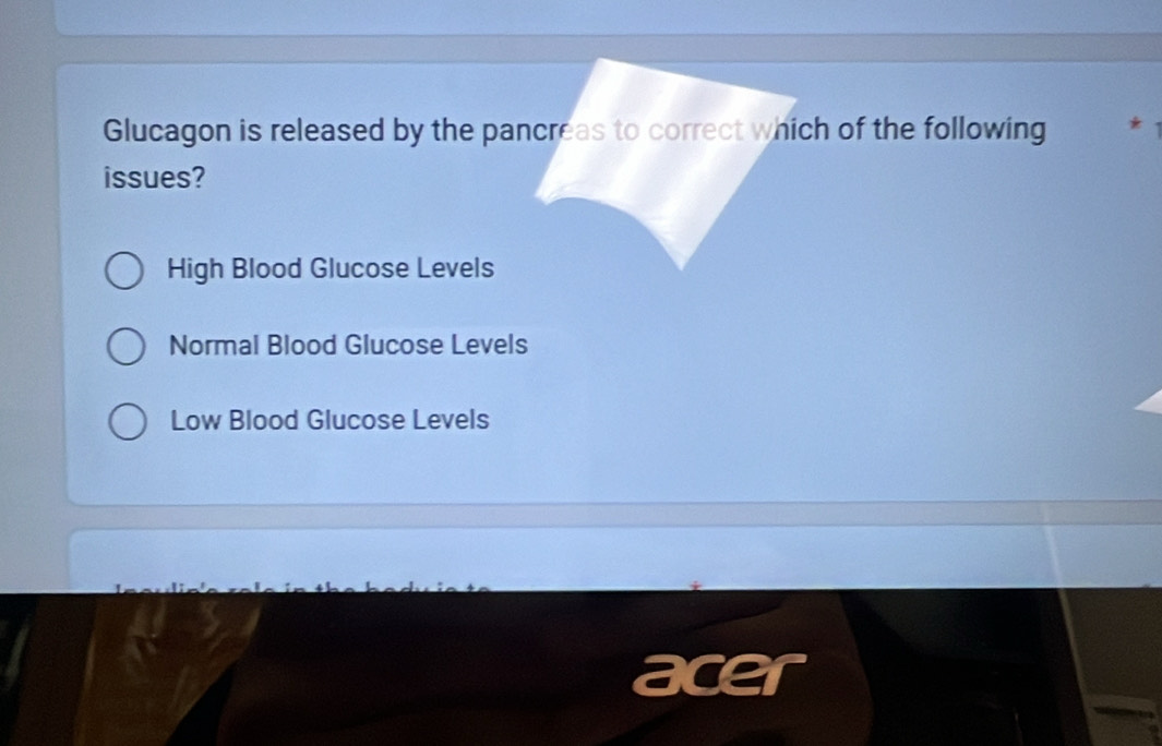 Glucagon is released by the pancreas to correct which of the following
issues?
High Blood Glucose Levels
Normal Blood Glucose Levels
Low Blood Glucose Levels