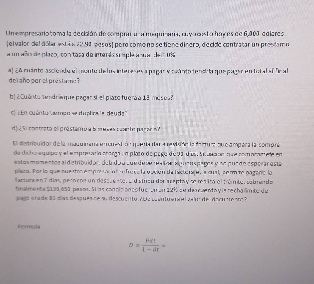 Un empresario toma la decisión de comprar una maquinaria, cuyo costo hoy es de 6,000 dólares 
(el valor del dólar está a 22.90 pesos) pero como no se tiene dinero, decide contratar un préstamo 
a un año de plazo, con tasa de interés simple anual del10% 
a) ¿A cuánto asciende el monto de los intereses a pagar y cuánto tendría que pagar en total al final 
del año por el préstamo? 
b) ¿Cuánto tendría que pagar si el plazo fuera a 18 meses? 
c) ¿En cuánto tiempo se duplica la deuda? 
d) ¿Si contrata el préstamo a 6 meses cuanto pagaría? 
El distribuidor de la maquinaria en cuestión quería dar a revisión la factura que ampara la compra 
de dicho equipo y el empresario otorga un plazo de pago de 90 días. Situación que compromete en 
estos momentos al distribuidor, debido a que debe realizar algunos pagos y no puede esperar este 
plazo. Por lo que nuestro empresario le ofrece la opción de factoraje, la cual, permite pagarle la 
factura en 7 días, pero con un descuento. El distribuidor acepta y se realiza el trámite, cobrando 
finalmente $139,650 pesos. Si las condiciones fueron un 12% de descuento y la fecha límite de 
pago era de 83 días después de su descuento, ¿De cuánto era el valor del documento? 
Formula
D= Pdt/1-dt =