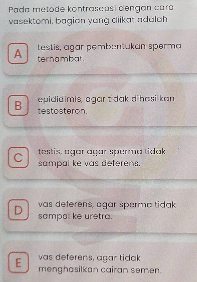 Pada metode kontrasepsi dengan cara
vasektomi, bagian yang diikat adalah
A testis, agar pembentukan sperma
terhambat.
B epididimis, agar tidak dihasilkan
testosteron.
C testis, agar agar sperma tidak
sampai ke vas deferens.
D vas deferens, agar sperma tidak
sampai ke uretra.
E vas deferens, agar tidak
menghasilkan cairan semen.