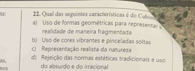 ta: 22. Qual das seguintes características é do Cubism
a) Uso de formas geométricas para representar 
realidade de maneira fragmentada
b) Uso de cores vibrantes e pinceladas soltas
c) Representação realista da natureza
as, d) Rejeição das normas estéticas tradicionais e uso
nos do absurdo e do irracional